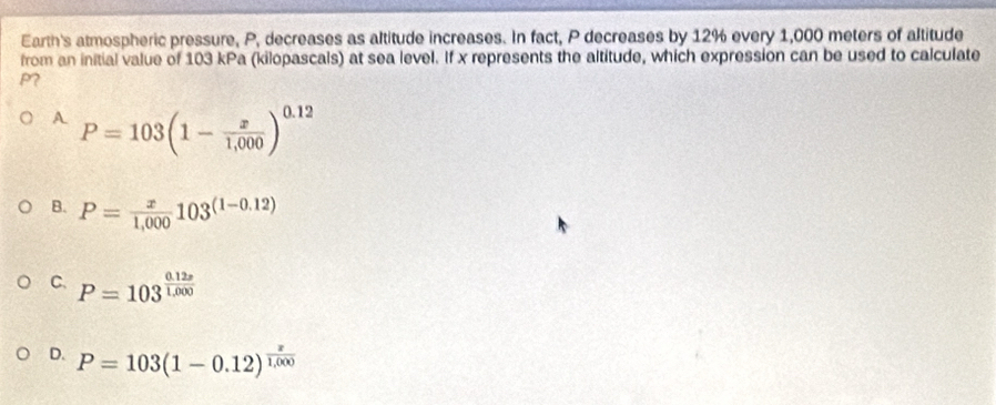 Earth's atmospheric pressure, P, decreases as altitude increases. In fact, P decreases by 12% every 1,000 meters of altitude
from an initial value of 103 kPa (kilopascals) at sea level. If x represents the altitude, which expression can be used to calculate
P?
A P=103(1- x/1,000 )^0.12
B. P= x/1,000 103^((1-0.12))
C. P=103^(frac 0.12x)1.000
D. P=103(1-0.12)^ x/1,000 