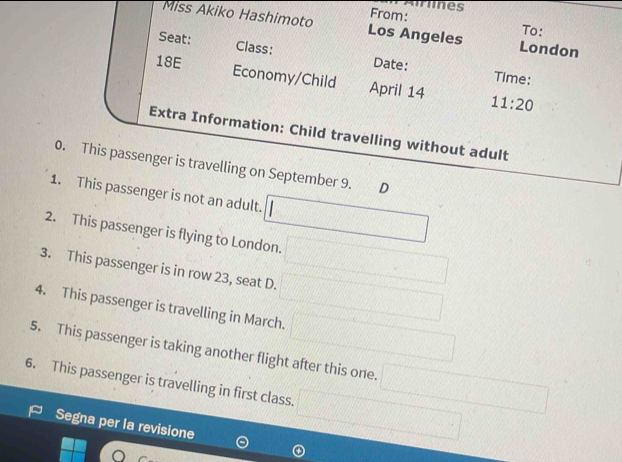 es 
From: 
Miss Akiko Hashimoto Los Angeles London 
To: 
Seat: Class: 
18E Date: 
Time: 
Economy/Child April 14 11:20 
Extra Information: Child travelling without adult 
0. This passenger is travelling on September 9. D
1. This passenger is not an adult. □ 
2. This passenger is flying to London. □ 
3. This passenger is in row 23, seat D. □ 
4. This passenger is travelling in March. □ 
5. This passenger is taking another flight after this one. □ 
6. This passenger is travelling in first class. □ 
Segna per la revisione