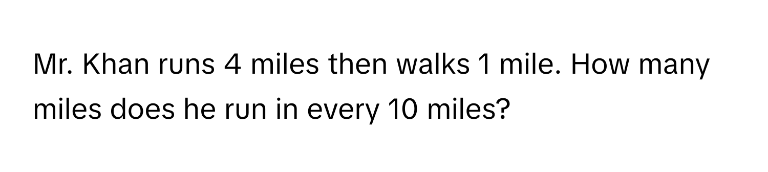 Mr. Khan runs 4 miles then walks 1 mile. How many miles does he run in every 10 miles?