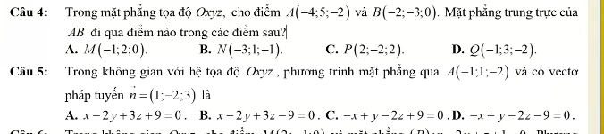 Trong mặt phẳng tọa độ Oxyz, cho điểm A(-4;5;-2) và B(-2;-3;0). Mặt phẳng trung trực của
AB đi qua điểm nào trong các điểm sau?
A. M(-1;2;0). B. N(-3;1;-1). C. P(2;-2;2). D. Q(-1;3;-2). 
Câu 5: Trong không gian với hệ tọa độ Oxyz , phương trình mặt phẳng qua A(-1;1;-2) và có vecto
pháp tuyến n=(1;-2;3) là
A. x-2y+3z+9=0 B. x-2y+3z-9=0. C. -x+y-2z+9=0. D. -x+y-2z-9=0.