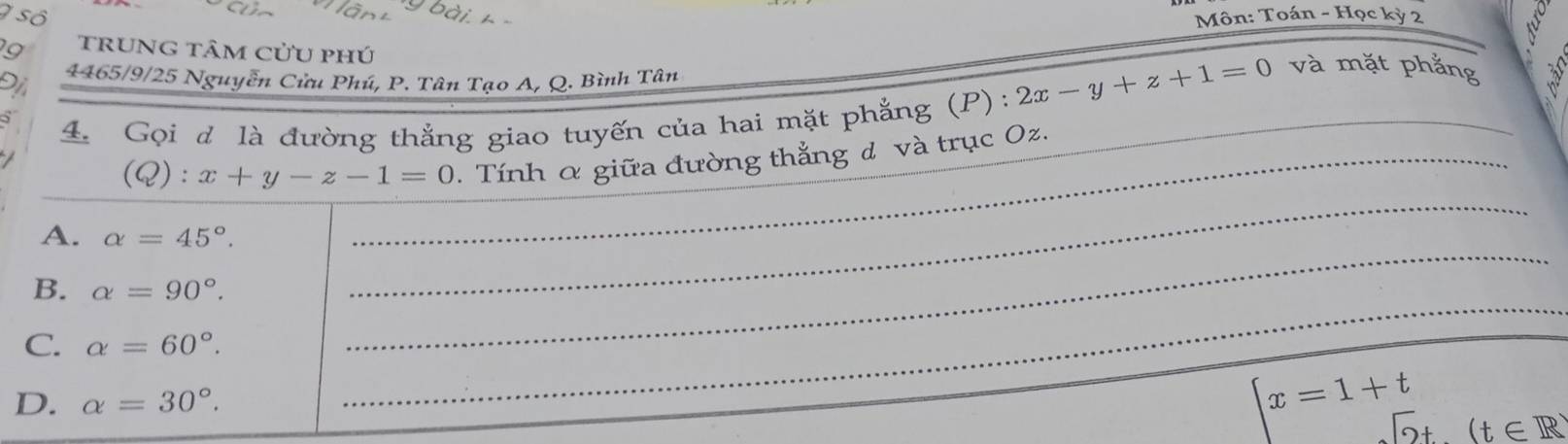 số Môn: Toán - Học kỳ 2 
9 trunG tâm cửu phú 
Đị 4465/9/25 Nguyễn Cửu Phú, P. Tân Tao A, Q. Bình Tân 2x-y+z+1=0 và mặt phẳng 
_ 
4. Gọi d là đường thắng giao tuyến của hai mặt phẳng (P): 
_ 
(Q): x+y-z-1=0. Tính α giữa đường thẳng đ và trục Oz._ 
_ 
_ 
A. alpha =45°. _ 
B. alpha =90°. _ 
_ 
C. alpha =60°. _ 
_ 
_ 
D. alpha =30°.
x=1+t^(□) (t∈ R