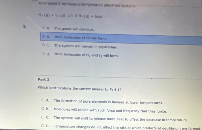 How would a decrease in temperature affect this system?
H_2(g)+I_2(g)leftharpoons 2HI(g)+heat
A. The gases will combust.
B. More molecules of HI will form.
C. The system will remain in equilibrium.
D. More molecules of H_2 and I_2 will form.
Part 2
Which best explains the correct answer to Part 1?
A. The formation of pure elements is favored at lower temperatures.
B. Molecules will collide with such force and frequency that they ignite.
C. The system will shift to release more heat to offset the decrease in temperature.
D. Temperature changes do not affect the rate at which products at equilibrium are formed.