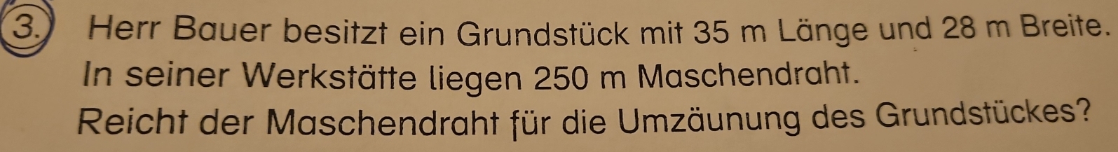 3.) Herr Bauer besitzt ein Grundstück mit 35 m Länge und 28 m Breite. 
In seiner Werkstätte liegen 250 m Maschendraht. 
Reicht der Maschendraht für die Umzäunung des Grundstückes?