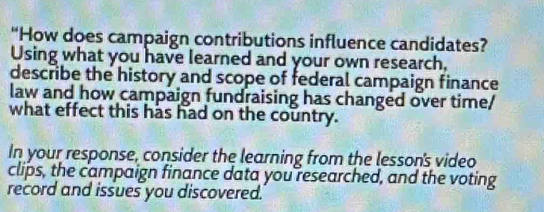 “How does campaign contributions influence candidates? 
Using what you have learned and your own research, 
describe the history and scope of federal campaign finance 
law and how campaign fundraising has changed over time/ 
what effect this has had on the country. 
In your response, consider the learning from the lesson's video 
clips, the campaign finance data you researched, and the voting 
record and issues you discovered.