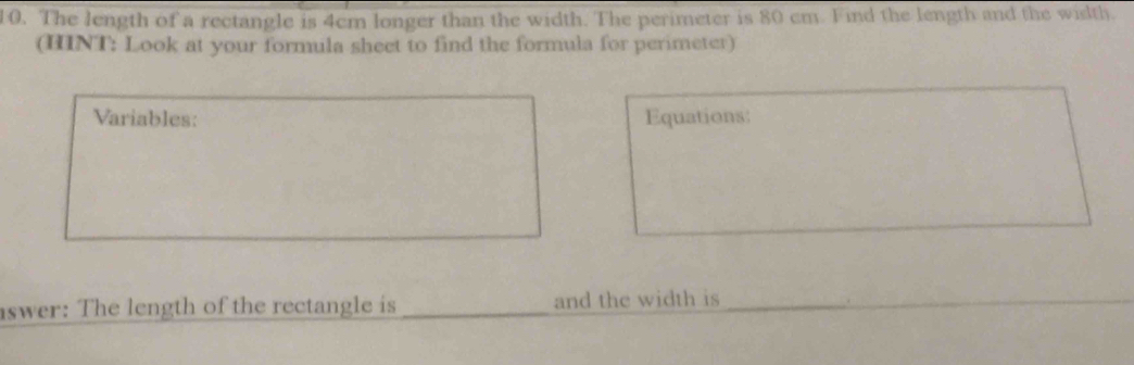 The length of a rectangle is 4cm longer than the width. The perimeter is 80 cm. Find the length and the width. 
(HINT: Look at your formula sheet to find the formula for perimeter) 
Variables: Equations: 
aswer: The length of the rectangle is _and the width is__ 
.