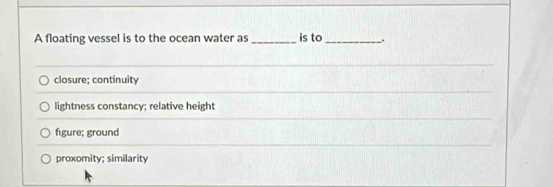 A floating vessel is to the ocean water as _is to_ _.
closure; continuity
lightness constancy; relative height
figure; ground
proxomity; similarity