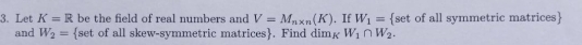 Let K=R be the field of real numbers and V=M_n* n(K). If W_1= [set of all symmetric matrices 
and W_2= set of all skew-symmetric matrices. Find dim£ W_1∩ W_2.