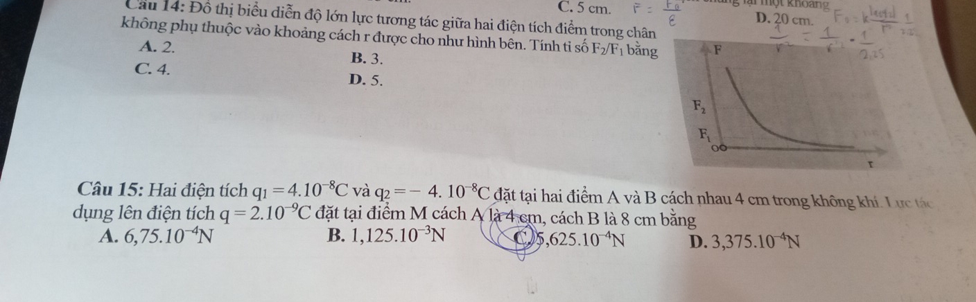 một khoan
C. 5 cm. D. 20 cm.
Cầu 14: Đồ thị biểu diễn độ lớn lực tương tác giữa hai điện tích điểm trong chân
không phụ thuộc vào khoảng cách r được cho như hình bên. Tính tỉ số F_2/F_1 bằng
A. 2. B. 3.
C. 4. D. 5.
Câu 15: Hai điện tích q_1=4.10^(-8)C và q_2=-4.10^(-8)C đặt tại hai điểm A và B cách nhau 4 cm trong không khí. Lực tác
dụng lên điện tích q=2.10^(-9)C đặt tại điểm M cách A là 4 cm, cách B là 8 cm bằng
A. 6,75.10^(-4)N B. 1,125.10^(-3)N
5,625.10^(-4)N D. 3,375.10^(-4)N