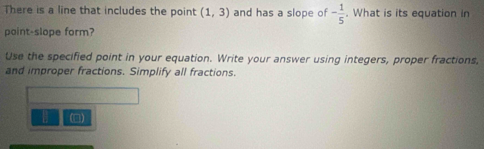 There is a line that includes the point (1,3) and has a slope of - 1/5 . What is its equation in 
paint-slope form? 
Use the specified point in your equation. Write your answer using integers, proper fractions, 
and improper fractions. Simplify all fractions. 
U ()