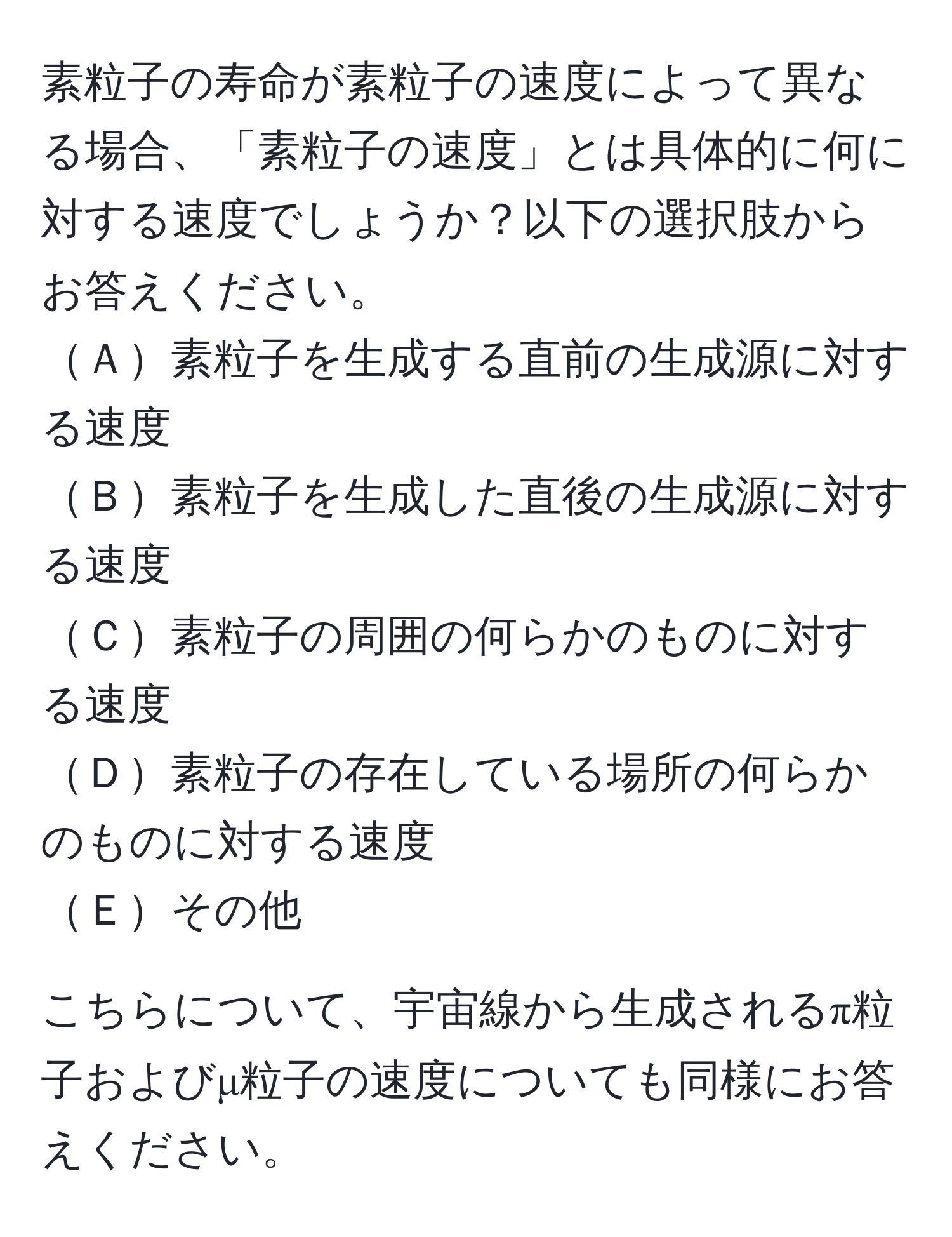 素粒子の寿命が素粒子の速度によって異なる場合、「素粒子の速度」とは具体的に何に対する速度でしょうか？以下の選択肢からお答えください。 
Ａ素粒子を生成する直前の生成源に対する速度 
Ｂ素粒子を生成した直後の生成源に対する速度 
Ｃ素粒子の周囲の何らかのものに対する速度 
Ｄ素粒子の存在している場所の何らかのものに対する速度 
Ｅその他 

こちらについて、宇宙線から生成されるπ粒子およびμ粒子の速度についても同様にお答えください。