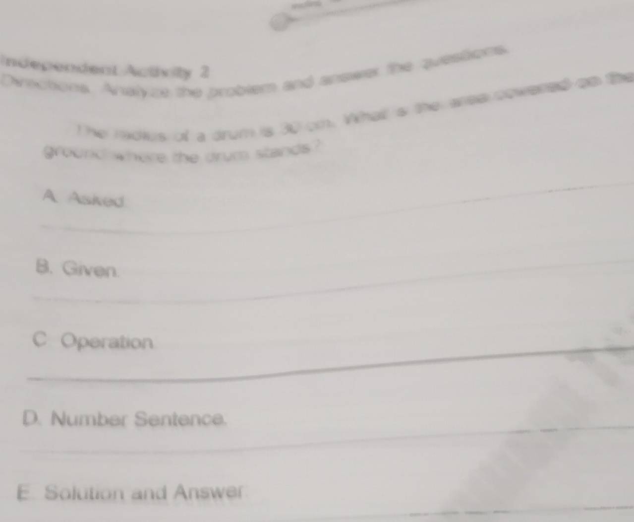 ndependent Actvity 2 
Dvections. Analyze the problem and answer the questions. 
The radies of a drum is 30 om. Whal s the area cowered ao the 
ground where the drum stands? 
_ 
A Asked 
_ 
_ 
_B. Given. 
_ 
C Operation 
_ 
_ 
D. Number Sentence. 
E. Solution and Answer 
_ 
_