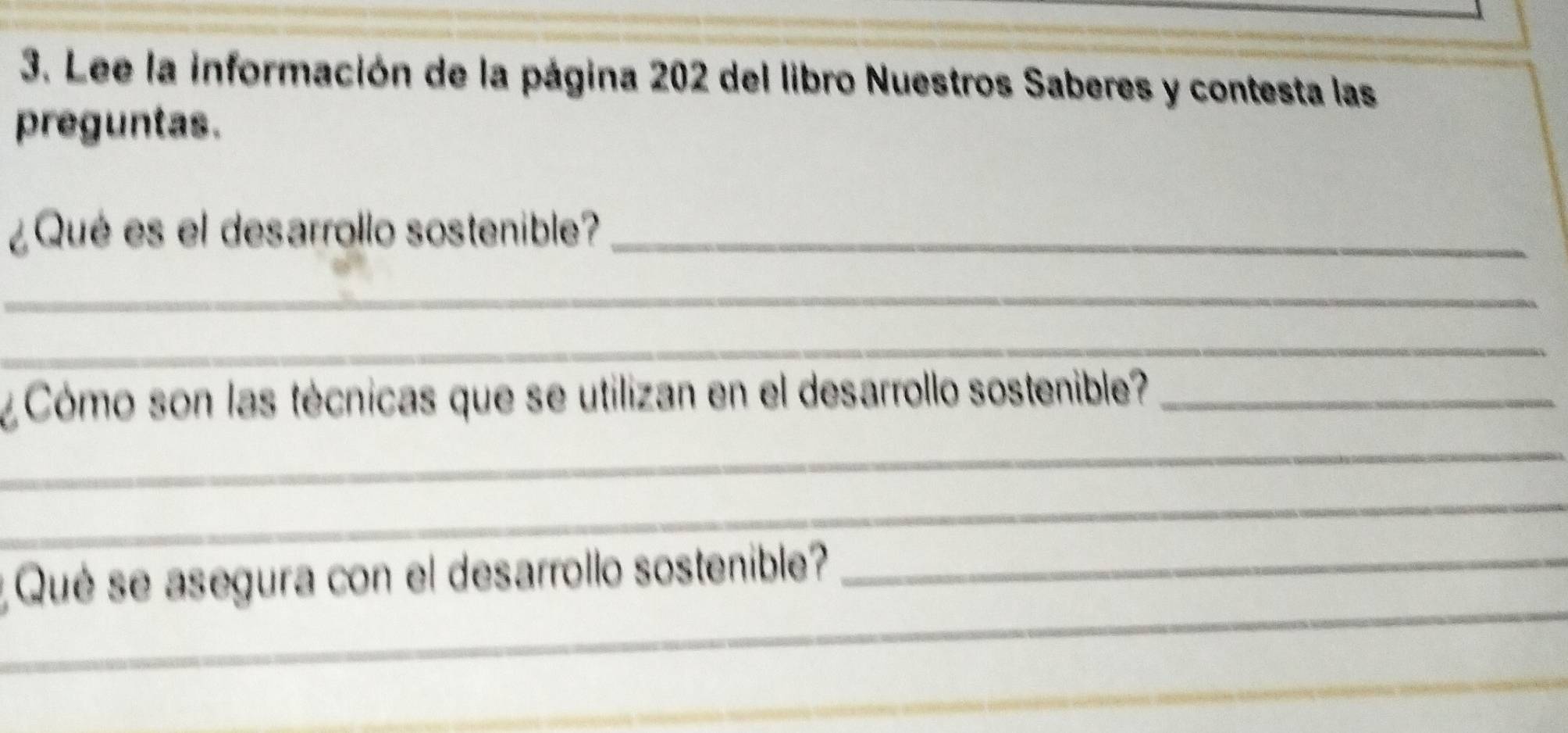 Lee la información de la página 202 del libro Nuestros Saberes y contesta las 
preguntas. 
¿Qué es el desarrollo sostenible?_ 
_ 
_ 
¿ Cómo son las técnicas que se utilizan en el desarrollo sostenible?_ 
_ 
_ 
_ 
Qué se asegura con el desarrollo sostenible?_ 
_ 
_