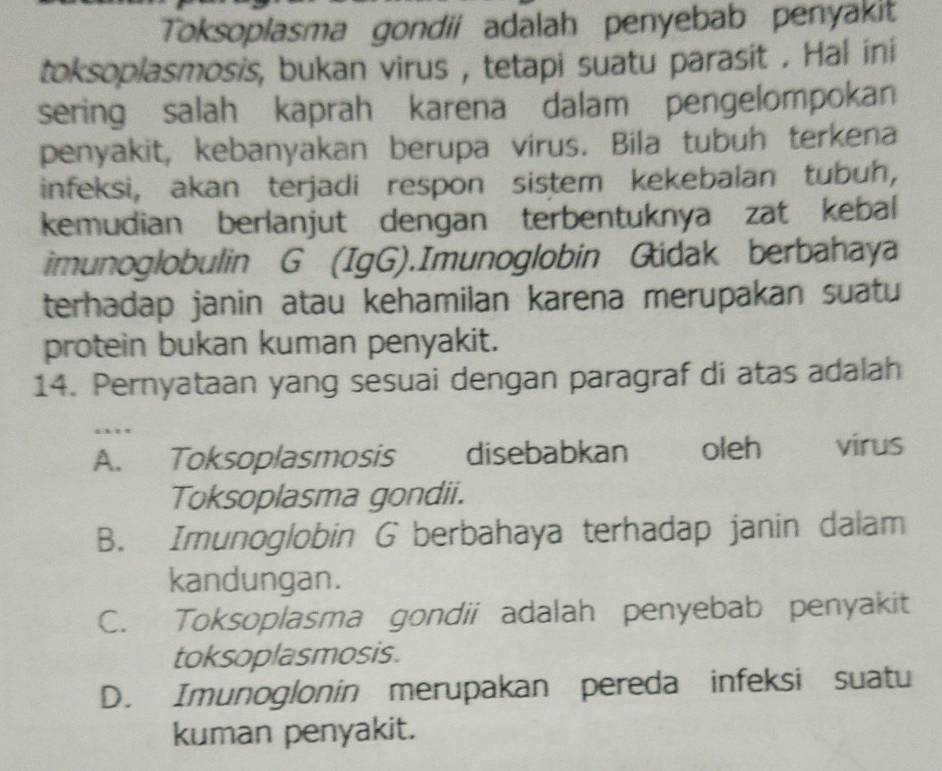 Toksoplasma gondii adalah penyebab penyakit
toksoplasmosis, bukan virus , tetapi suatu parasit . Hal ini
sering salah kaprah karena dalam pengelompokan
penyakit, kebanyakan berupa virus. Bila tubuh terkena
infeksi, akan terjadi respon sistem kekebalan tubuh,
kemudian berlanjut dengan terbentuknya zat kebal
imunoglobulin G (IgG).Imunoglobin Gidak berbahaya
terhadap janin atau kehamilan karena merupakan suatu
protein bukan kuman penyakit.
14. Pernyataan yang sesuai dengan paragraf di atas adalah
…
A. Toksoplasmosis disebabkan oleh virus
Toksoplasma gondii.
B. Imunoglobin G berbahaya terhadap janin dalam
kandungan.
C. Toksoplasma gondii adalah penyebab penyakit
toksoplasmosis.
D. Imunoglonin merupakan pereda infeksi suatu
kuman penyakit.