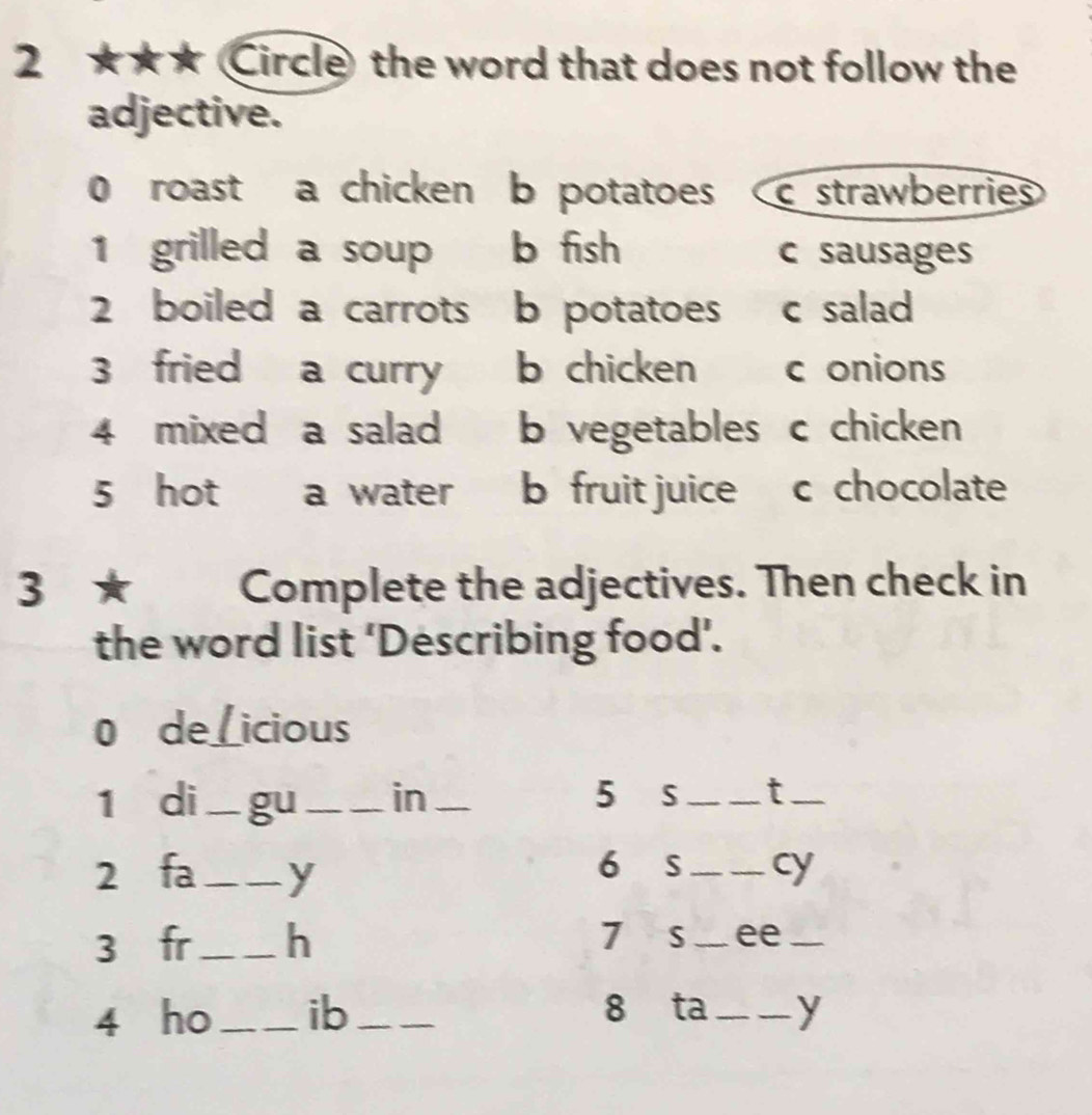 2 ★★★ Circle the word that does not follow the 
adjective. 
0 roast a chicken b potatoes c strawberries 
1 grilled a soup b fish c sausages 
2 boiled a carrots b potatoes c salad 
3 fried a curry b chicken c onions 
4 mixed a salad b vegetables c chicken 
5 hot a water b fruit juice c chocolate 
3 ★ Complete the adjectives. Then check in 
the word list ‘Describing food’. 
0 de_ I icious 
1 di_ gu_ in _5 S __t_ 
6 S 
2 fa_ y __cy 
3 fr_ h 7 S _ee_ 
8 ta 
4 ho_ ib ___y