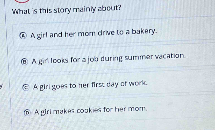 What is this story mainly about?
Ⓐ A girl and her mom drive to a bakery.
Ⓑ A girl looks for a job during summer vacation.
y c A girl goes to her first day of work.
⑥ A girl makes cookies for her mom.