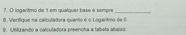 logaritmo de 1 em qualquer base é sempre 
_ 
8. Verifique na calculadora quanto é o Logaritmo de 0 
9, Utilizando a calculadora preencha a tabela abaixo: