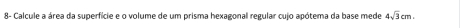 8- Calcule a área da superfície e o volume de um prisma hexagonal regular cujo apótema da base mede 4sqrt(3)cm.