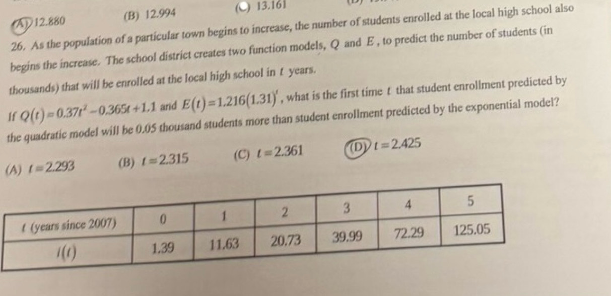 (A) 12.880 (B) 12.994
(C) 13.161
26. As the population of a particular town begins to increase, the number of students enrolled at the local high school also
begins the increase. The school district creates two function models, Q and E , to predict the number of students (in
thousands) that will be enrolled at the local high school in t years.
If Q(t)=0.37t^2-0.365t+1.1 and E(t)=1.216(1.31)^t , what is the first time t that student enrollment predicted by
the quadratic model will be 0.05 thousand students more than student enrollment predicted by the exponential model?
(A) t=2.293 (B) t=2.315 (C) t=2.361 (D) t=2.425