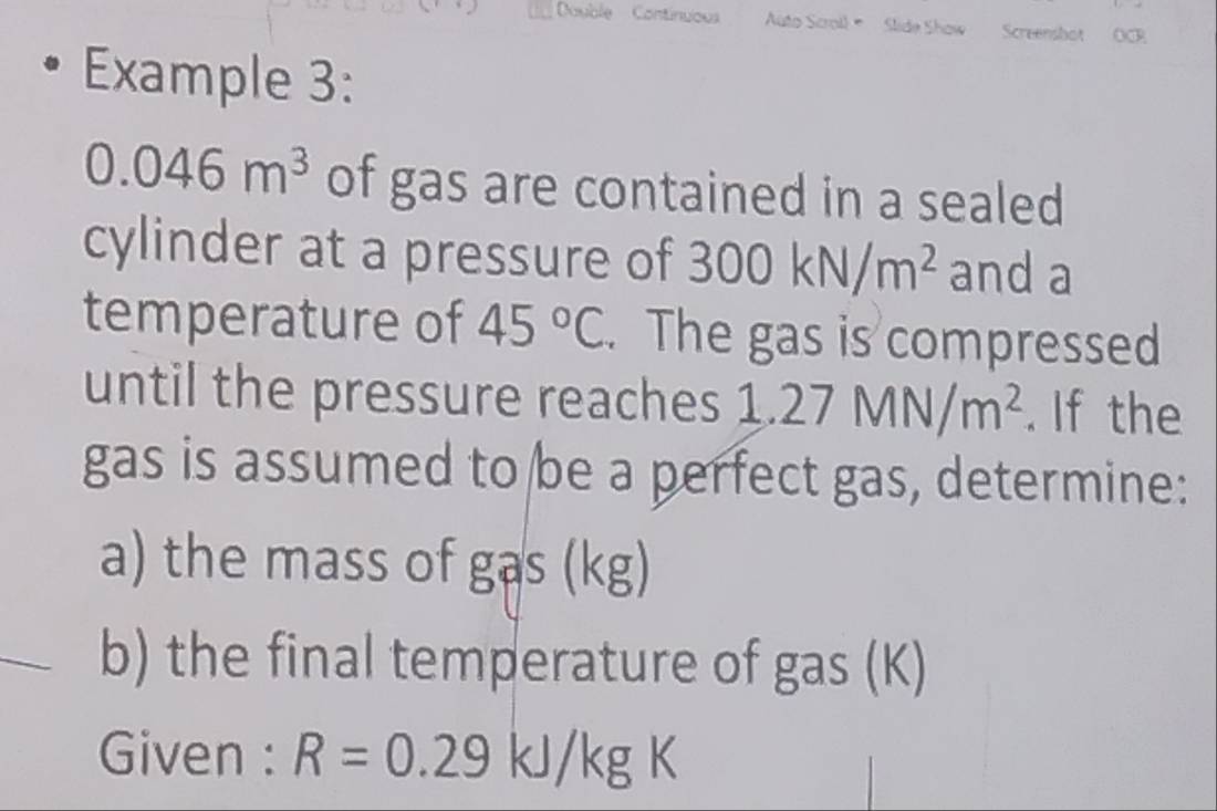 Double Continuous Auto Scroll Slide Show Screenshot OCR 
Example 3:
0.046m^3 of gas are contained in a sealed 
cylinder at a pressure of 300kN/m^2 and a 
temperature of 45°C. The gas is compressed 
until the pressure reaches 1.27MN/m^2. If the 
gas is assumed to be a perfect gas, determine: 
a) the mass of gas (kg) 
b) the final temperature of gas (K) 
Given : R=0.29kJ/kgK