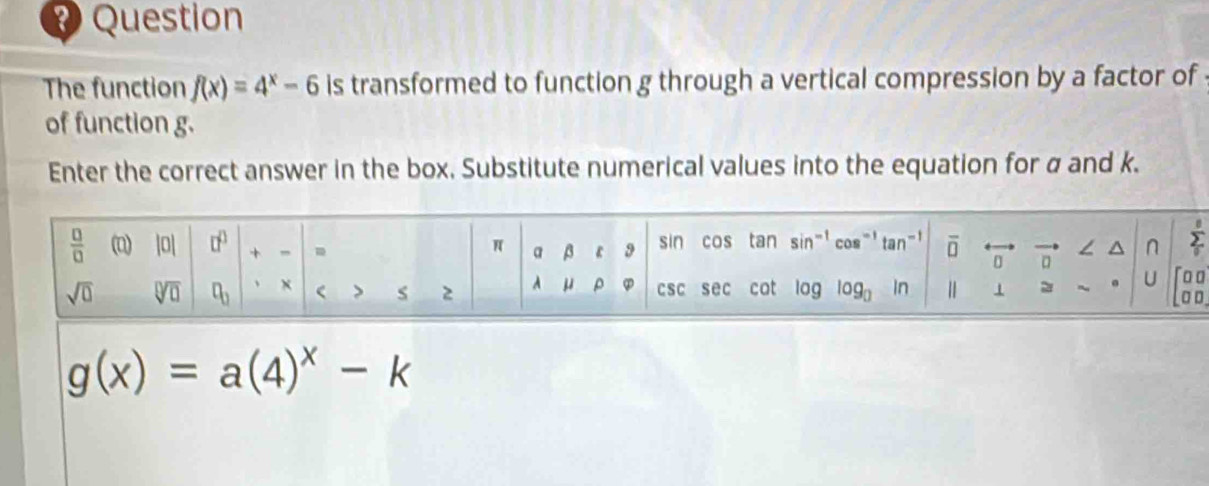 Question
The function f(x)=4^x-6 is transformed to function g through a vertical compression by a factor of
of function g.
Enter the correct answer in the box. Substitute numerical values into the equation for α and k.
g(x)=a(4)^x-k