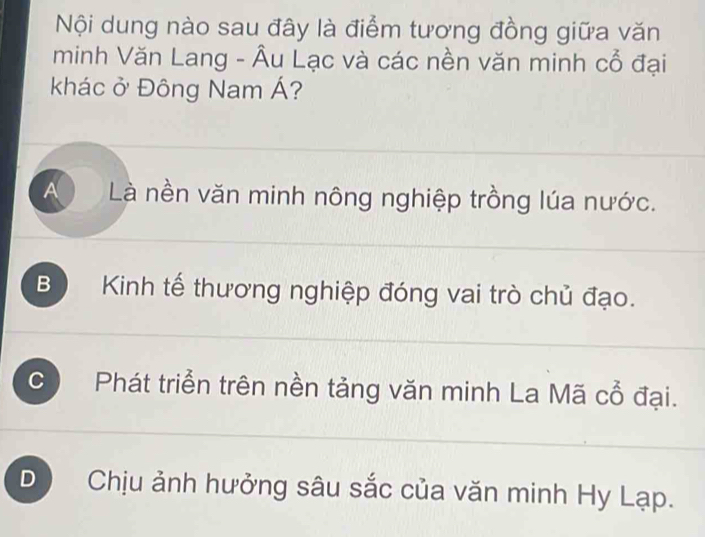 Nội dung nào sau đây là điểm tương đồng giữa văn
minh Văn Lang - Âu Lạc và các nền văn minh cổ đại
khác ở Đông Nam Á?
A Là nền văn minh nông nghiệp trồng lúa nước.
B ) Kinh tế thương nghiệp đóng vai trò chủ đạo.
C  Phát triển trên nền tảng văn minh La Mã cổ đại.
D  Chịu ảnh hưởng sâu sắc của văn minh Hy Lạp.