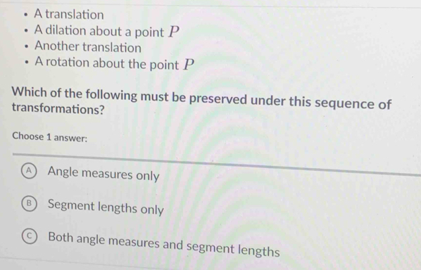 A translation
A dilation about a point P
Another translation
A rotation about the point P
Which of the following must be preserved under this sequence of
transformations?
Choose 1 answer:
A Angle measures only
B Segment lengths only
c) Both angle measures and segment lengths