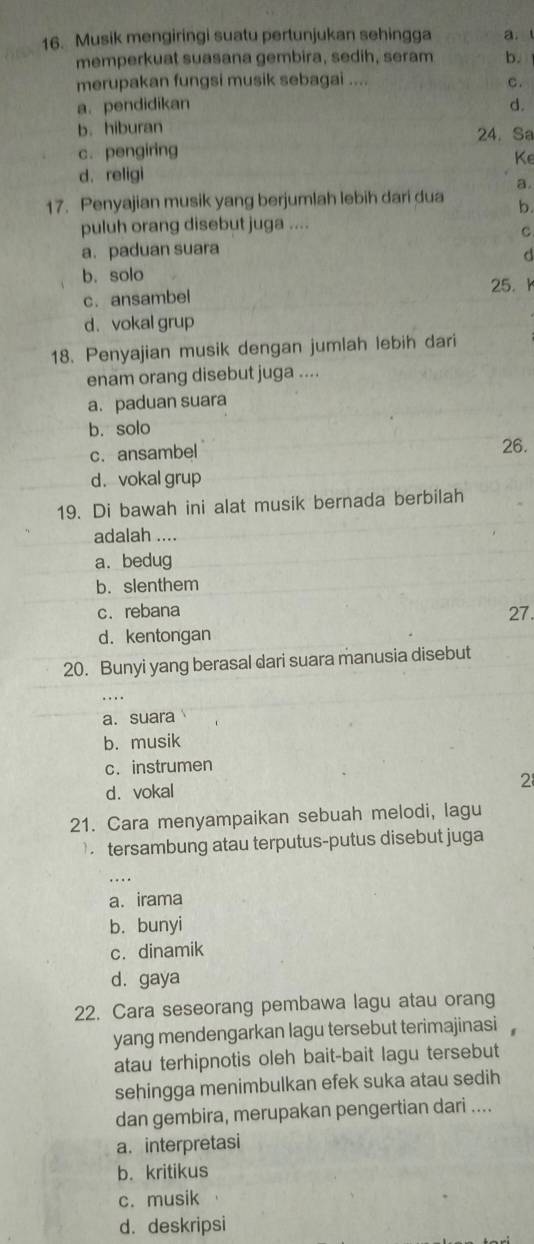 Musik mengiringi suatu pertunjukan sehingga a. l
memperkuat suasana gembira, sedih, seram b.
merupakan fungsi musik sebagai .... c.
a. pendidikan d.
b. hiburan 24. Sa
c. pengiring
Ke
d. religi
a.
17. Penyajian musik yang berjumlah lebih dari dua b.
puluh orang disebut juga ....
C
a. paduan suara
d
b. solo
c. ansambel 25. h
d. vokal grup
18. Penyajian musik dengan jumlah lebih dari
enam orang disebut juga ....
a. paduan suara
b. solo
c. ansambel 26.
d.vokal grup
19. Di bawah ini alat musik bernada berbilah
adalah ....
a. bedug
b. slenthem
c. rebana 27.
d. kentongan
20. Bunyi yang berasal dari suara manusia disebut
a.suara
b. musik
c. instrumen
d. vokal
2
21. Cara menyampaikan sebuah melodi, lagu
tersambung atau terputus-putus disebut juga
. . .
a. irama
b. bunyi
c. dinamik
d. gaya
22. Cara seseorang pembawa lagu atau orang
yang mendengarkan lagu tersebut terimajinasi 
atau terhipnotis oleh bait-bait lagu tersebut
sehingga menimbulkan efek suka atau sedih
dan gembira, merupakan pengertian dari ....
a. interpretasi
b. kritikus
c. musik
d. deskripsi