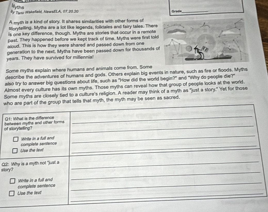 Myths 
By Tanu Wakefield, NewsELA, 07.20.20 Grade_ 
A myth is a kind of story. It shares similarities with other forms of 
storytelling. Myths are a lot like legends, folktales and fairy tales. There 
is one key difference, though. Myths are stories that occur in a remote 
past. They happened before we kept track of time. Myths were first tol 
aloud. This is how they were shared and passed down from one 
generation to the next. Myths have been passed down for thousands 
years. They have survived for millennia! 
Some myths explain where humans and animals come from. Some 
describe the adventures of humans and gods. Others explain big events in nature, such as fire or floods. Myths 
also try to answer big questions about life, such as "How did the world begin?" and "Why do people die?" 
Almost every culture has its own myths. Those myths can reveal how that group of people looks at the world. 
Some myths are closely tied to a culture's religion. A reader may think of a myth as "just a story." Yet for those 
wo are part of the group that tells that myth, the myth may be seen as sacred. 
b 
o 
Q 
sto