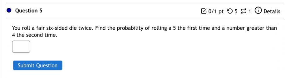 [ 0/1 pt つ 5 ⇄ 1 ⓘ Details 
You roll a fair six-sided die twice. Find the probability of rolling a 5 the first time and a number greater than
4 the second time. 
Submit Question