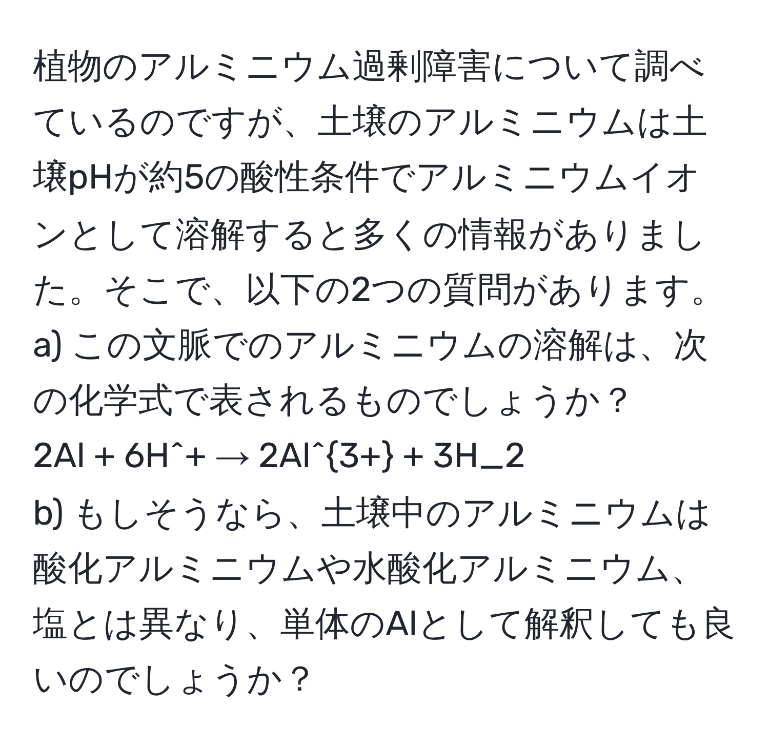 植物のアルミニウム過剰障害について調べているのですが、土壌のアルミニウムは土壌pHが約5の酸性条件でアルミニウムイオンとして溶解すると多くの情報がありました。そこで、以下の2つの質問があります。  
a) この文脈でのアルミニウムの溶解は、次の化学式で表されるものでしょうか？  
2Al + 6H^(+ → 2Al^3+) + 3H_2  
b) もしそうなら、土壌中のアルミニウムは酸化アルミニウムや水酸化アルミニウム、塩とは異なり、単体のAlとして解釈しても良いのでしょうか？