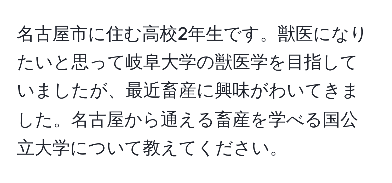 名古屋市に住む高校2年生です。獣医になりたいと思って岐阜大学の獣医学を目指していましたが、最近畜産に興味がわいてきました。名古屋から通える畜産を学べる国公立大学について教えてください。