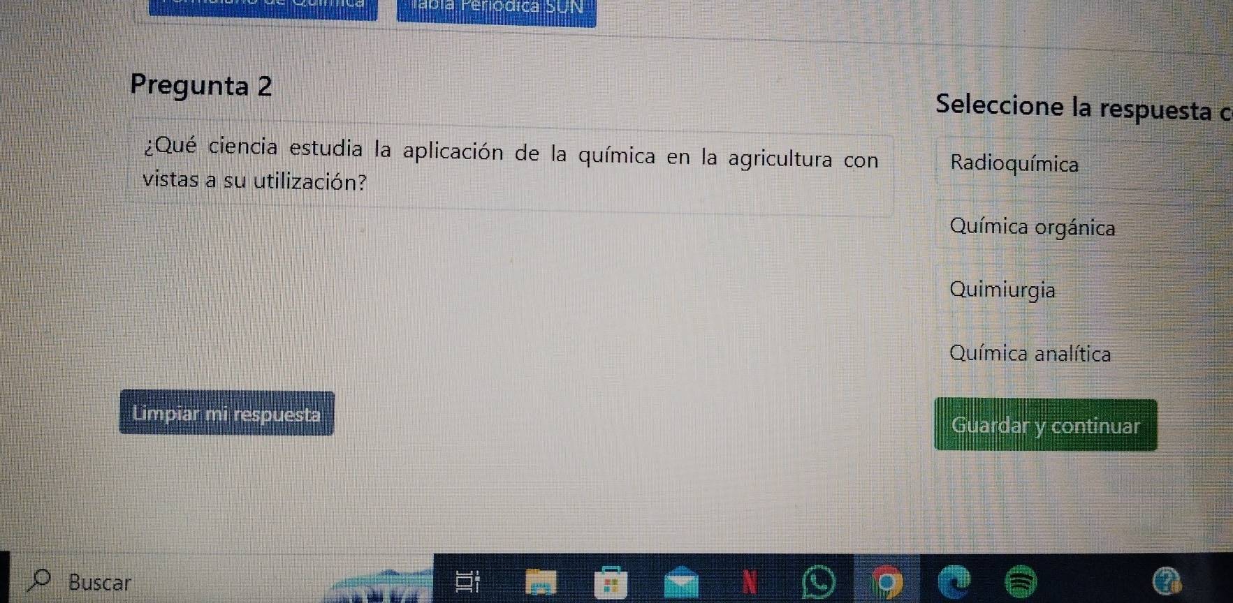 eriodica SUN
Pregunta 2 Seleccione la respuesta c
¿Qué ciencia estudia la aplicación de la química en la agricultura con Radioquímica
vistas a su utilización?
Química orgánica
Quimiurgia
Química analítica
Limpiar mi respuesta
Guardar y continuar
Buscar