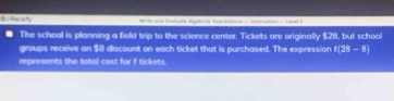 Peady Write and Evaluate Ayubrac Expressions - Instruction - Level F 
The school is planning a field trip to the science center. Tickets are originally $28, but school 
groups receive an $8 discount on each ticket that is purchased. The expression t(25-8)
represents the total cost for f tickets.