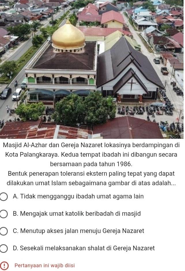 Mdi
Kota Palangkaraya. Kedua tempat ibadah ini dibangun secara
bersamaan pada tahun 1986.
Bentuk penerapan toleransi ekstern paling tepat yang dapat
dilakukan umat Islam sebagaimana gambar di atas adalah...
A. Tidak mengganggu ibadah umat agama lain
B. Mengajak umat katolik beribadah di masjid
C. Menutup akses jalan menuju Gereja Nazaret
D. Sesekali melaksanakan shalat di Gereja Nazaret
D Pertanyaan ini wajib diisi