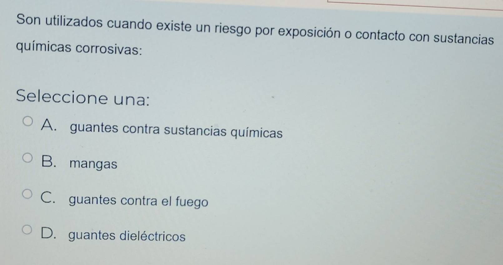 Son utilizados cuando existe un riesgo por exposición o contacto con sustancias
químicas corrosivas:
Seleccione una:
A. guantes contra sustancias químicas
B. mangas
C. guantes contra el fuego
D. guantes dieléctricos