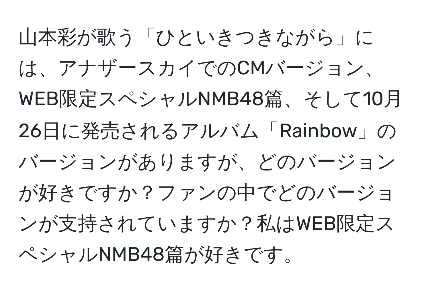 山本彩が歌う「ひといきつきながら」には、アナザースカイでのCMバージョン、WEB限定スペシャルNMB48篇、そして10月26日に発売されるアルバム「Rainbow」のバージョンがありますが、どのバージョンが好きですか？ファンの中でどのバージョンが支持されていますか？私はWEB限定スペシャルNMB48篇が好きです。