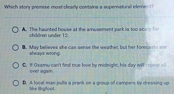 Which story premise most clearly contains a supernatural element?
A. The haunted house at the amusement park is too scary for
children under 12.
B. May believes she can sense the weather, but her forecasts are
always wrong.
C. If Osamu can't find true love by midnight, his day will repeat all
over again.
D. A local man pulls a prank on a group of campers by dressing up
like Bigfoot.