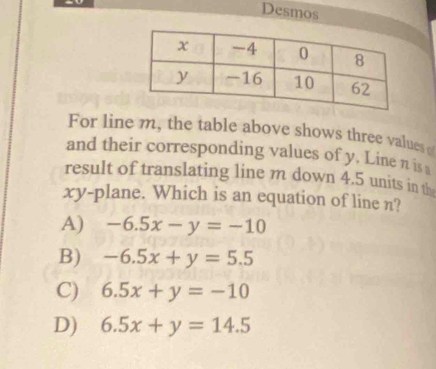 Desmos
For line m, the table above shows three values
and their corresponding values of y. Line n is a
result of translating line m down 4.5 units in th
xy -plane. Which is an equation of line n?
A) -6.5x-y=-10
B) -6.5x+y=5.5
C) 6.5x+y=-10
D) 6.5x+y=14.5