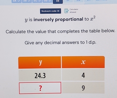 A 3D 3E 
Bookwork code: 3E allowe d Calculator
y is inversely proportional to x^2
Calculate the value that completes the table below. 
Give any decimal answers to 1 d.p.