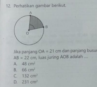 Perhatikan gambar berikut.
Jika panjang OA=21cm dan panjang busu
AB=22cm , luas juring AOB adalah ....
A. 48cm^2
B. 66cm^2
C. 132cm^2
D. 231cm^2