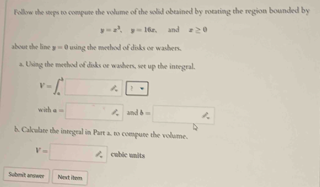 Follow the steps to compute the volume of the solid obtained by rotating the region bounded by
y=x^3, y=16x. and x≥ 0
about the line y=0 using the method of disks or washers. 
a. Using the method of disks or washers, set up the integral.
V=∈t _a^b□ ?
witha=□ and b=□
b. Calculate the integral in Part a. to compute the volume.
V=□ cubic units 
Submit answer Next item