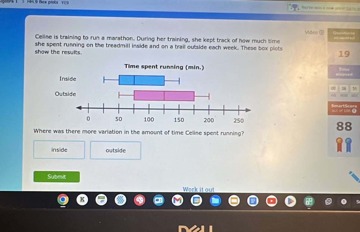 ligébra 1 >HH.9 Box plots YE9 You've was a now prizo? Gote a
Video ( Questions
Celine is training to run a marathon. During her training, she kept track of how much time
she spent running on the treadmill inside and on a trail outside each week. These box plots
show the results.
19
Time
elapsed
00 76 51
C
SmartScore
out of 100 7
88
Where was there more variation in the amount of time Celine spent running?
inside outside
Submit
Work it out