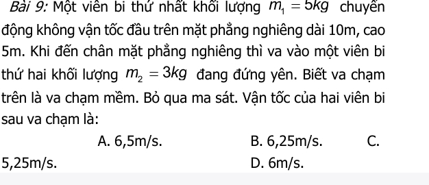 Một viên bi thứ nhất khối lượng m_1=5kg chuyển
động không vận tốc đầu trên mặt phẳng nghiêng dài 10m, cao
5m. Khi đến chân mặt phẳng nghiêng thì va vào một viên bi
thứ hai khối lượng m_2=3kg đang đứng yên. Biết va chạm
trên là va chạm mềm. Bỏ qua ma sát. Vận tốc của hai viên bi
sau va chạm là:
A. 6,5m/s. B. 6,25m/s. C.
5,25m/s. D. 6m/s.