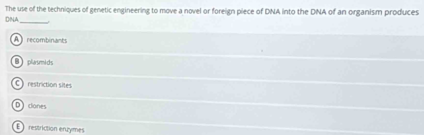 The use of the techniques of genetic engineering to move a novel or foreign piece of DNA into the DNA of an organism produces
DNA_
A recombinants
B plasmids
C restriction sites
Dclones
E restriction enzymes