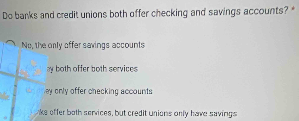 Do banks and credit unions both offer checking and savings accounts? *
No, the only offer savings accounts
ey both offer both services
ley only offer checking accounts
nks offer both services, but credit unions only have savings