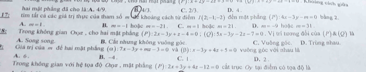 1 2 , c ho hai mạt pháng (P):x+2y-2z+3 (2):x+2y-2z-1=0. Khoáng cách giữa
hai mặt phẳng đã cho la:A.4/9. B. 4/3. C. 2/3. D. 4.
17; tìm tất cả các giá trị thực của tham số m để khoảng cách từ điểm I(2;-1;-2) đến mặt phầng (P):4x-3y-m=0 bằng 2.
A. m=1. B. m=-1 hoặc m=-21 C. m=1 hoặc m=21. D. m=-9 hoặc m=31. 
8: Trong không gian Oxz , cho hai mặt phẳng (P) ):2x-3y+z-4=0;(L): 5x-3y-2z-7=0. Vị trí tương đổi của (P)&(Q) là
A. Song song B. Cất nhưng không vuông góc C. Vuông góc. D. Trùng nhau.
Giá trị của m để hai mặt phẳng (alpha ) : 7x-3y+mz-3=0 và (beta ):x-3y+4z+5=0 vuông góc với nhau là
A. 6 . B. -4. C. 1. D. 2 .
Trong không gian với hệ tọa độ Oợz , mặt phẳng (P): 2x+3y+4z-12=0 cất trục Oy tại điểm có tọa độ là