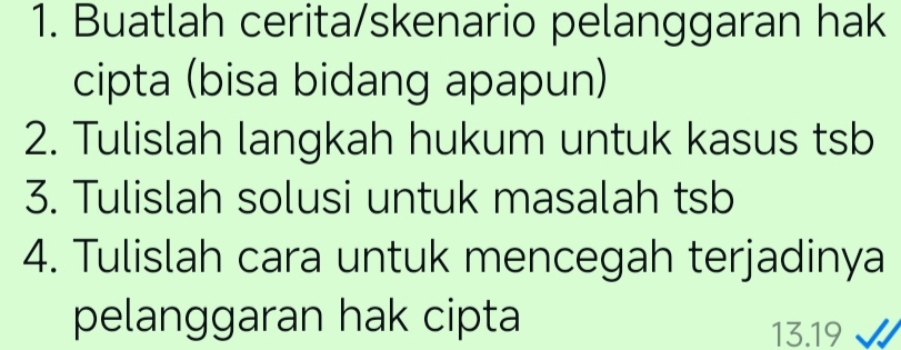 Buatlah cerita/skenario pelanggaran hak 
cipta (bisa bidang apapun) 
2. Tulislah langkah hukum untuk kasus tsb 
3. Tulislah solusi untuk masalah tsb 
4. Tulislah cara untuk mencegah terjadinya 
pelanggaran hak cipta
13.19