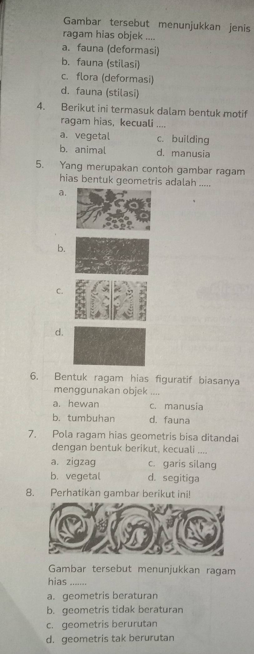 Gambar tersebut menunjukkan jenis
ragam hias objek ....
a. fauna (deformasi)
b. fauna (stilasi)
c. flora (deformasi)
d. fauna (stilasi)
4. Berikut ini termasuk dalam bentuk motif
ragam hias, kecuali ....
a. vegetal c. building
b. animal d. manusia
5. Yang merupakan contoh gambar ragam
hias bentuk geometris adalah .....
a.
b.
C.
d.
6. Bentuk ragam hias figuratif biasanya
menggunakan objek ....
a. hewan c. manusia
b. tumbuhan d. fauna
7. Pola ragam hias geometris bisa ditandai
dengan bentuk berikut, kecuali ....
a. zigzag c. garis silang
b. vegetal d. segitiga
8. Perhatikan gambar berikut ini!
Gambar tersebut menunjukkan ragam
hias .......
a. geometris beraturan
b. geometris tidak beraturan
c. geometris berurutan
d. geometris tak berurutan