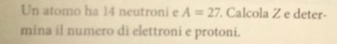 Un atomo ha 14 neutroni e A=27 Calcola Z e deter- 
mina il numero di elettroni e protoni.