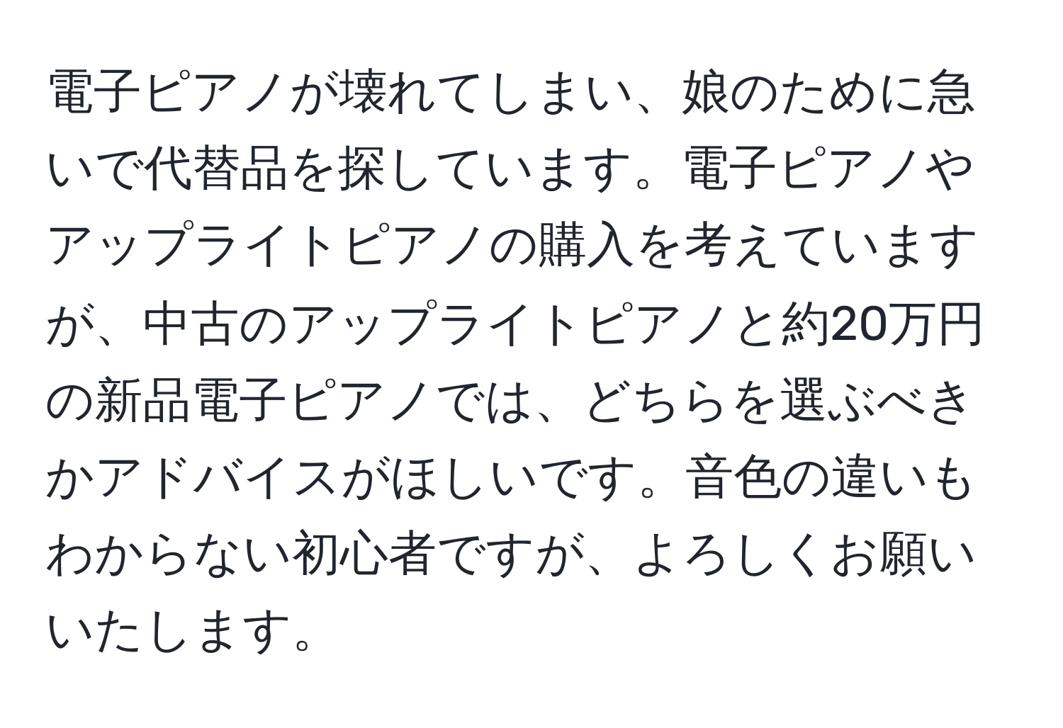 電子ピアノが壊れてしまい、娘のために急いで代替品を探しています。電子ピアノやアップライトピアノの購入を考えていますが、中古のアップライトピアノと約20万円の新品電子ピアノでは、どちらを選ぶべきかアドバイスがほしいです。音色の違いもわからない初心者ですが、よろしくお願いいたします。